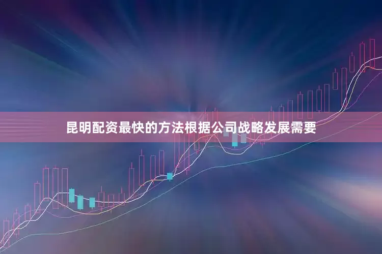 昆明配资最快的方法根据公司战略发展需要