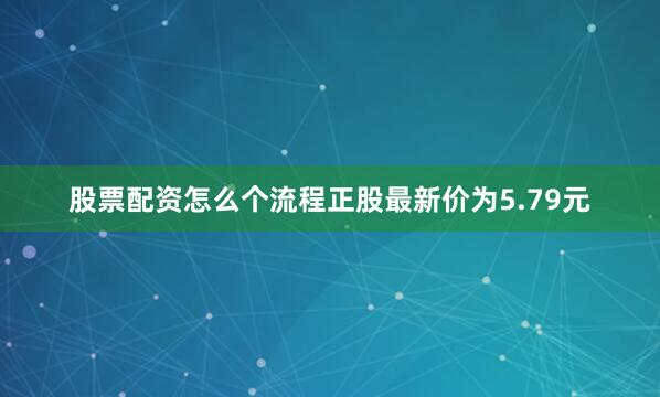 股票配资怎么个流程正股最新价为5.79元
