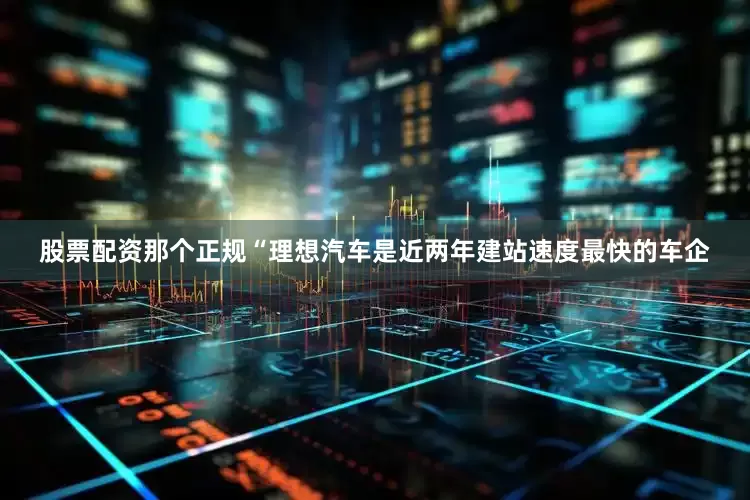 股票配资那个正规“理想汽车是近两年建站速度最快的车企