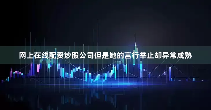 网上在线配资炒股公司但是她的言行举止却异常成熟