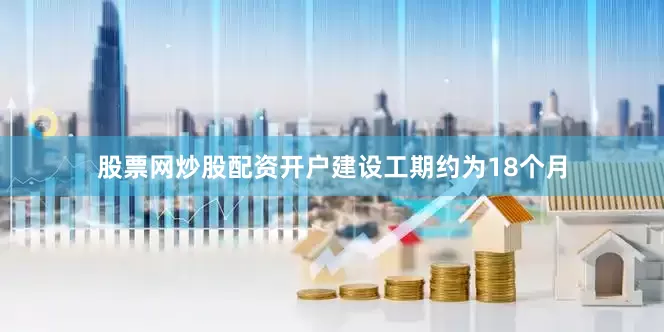 股票网炒股配资开户建设工期约为18个月