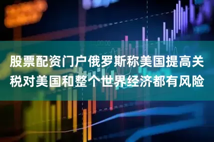 股票配资门户俄罗斯称美国提高关税对美国和整个世界经济都有风险
