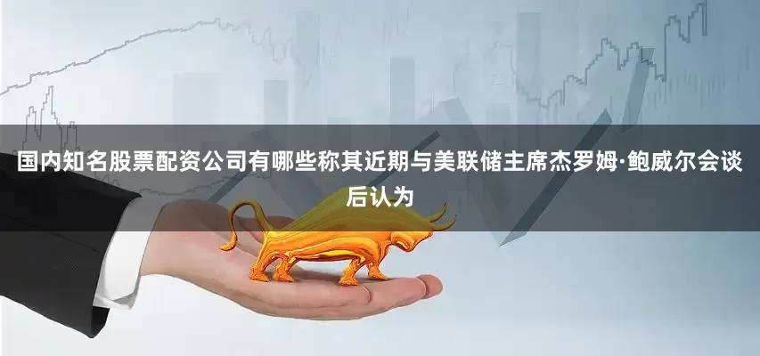 国内知名股票配资公司有哪些称其近期与美联储主席杰罗姆·鲍威尔会谈后认为