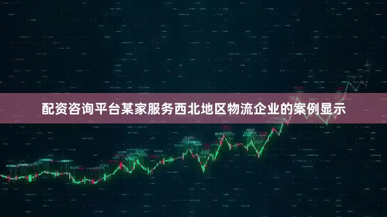 配资咨询平台某家服务西北地区物流企业的案例显示