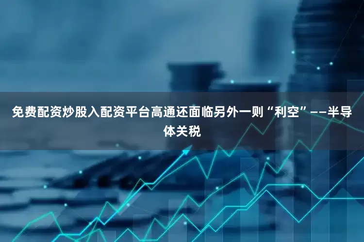免费配资炒股入配资平台高通还面临另外一则“利空”——半导体关税