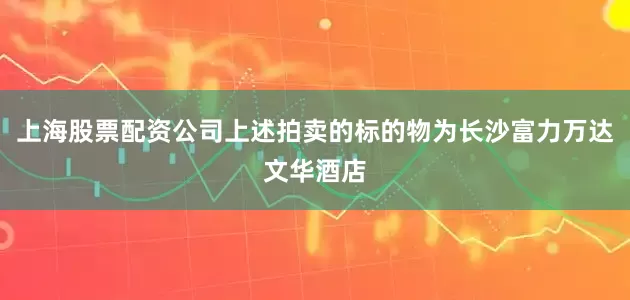 上海股票配资公司上述拍卖的标的物为长沙富力万达文华酒店