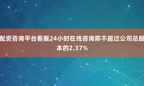 配资咨询平台客服24小时在线咨询即不超过公司总股本的2.37%